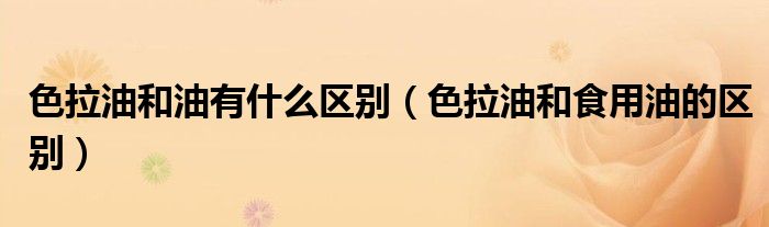 色拉油和油有什么区别（色拉油和食用油的区别）