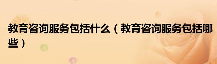 教育咨询服务包括什么（教育咨询服务包括哪些）