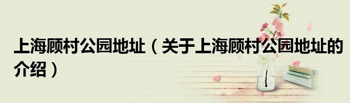 上海顾村公园地址（关于上海顾村公园地址的介绍）