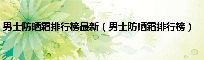 男士防晒霜排行榜最新（男士防晒霜排行榜）