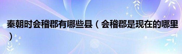 秦朝时会稽郡有哪些县（会稽郡是现在的哪里）