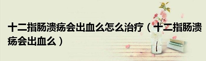 十二指肠溃疡会出血么怎么治疗（十二指肠溃疡会出血么）