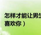 怎样才能让男生喜欢你初中（怎样才能让男生喜欢你）