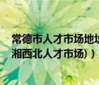 常德市人才市场地址（常德市人才市场坐多少车 哪个站下(湘西北人才市场)）