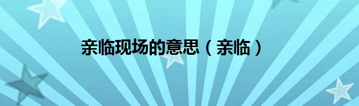亲临现场的意思（亲临）