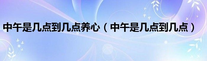 中午是几点到几点养心（中午是几点到几点）