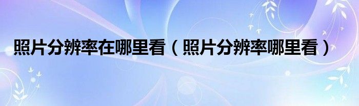 照片分辨率在哪里看（照片分辨率哪里看）