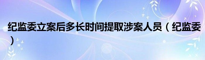 纪监委立案后多长时间提取涉案人员（纪监委）