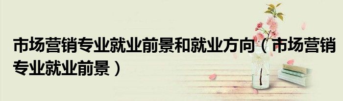 市场营销专业就业前景和就业方向（市场营销专业就业前景）