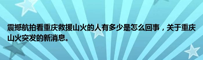 震撼航拍看重庆救援山火的人有多少是怎么回事，关于重庆山火突发的新消息。