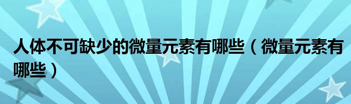 人体不可缺少的微量元素有哪些（微量元素有哪些）