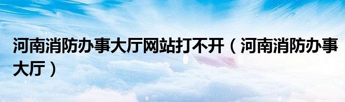 河南消防办事大厅网站打不开（河南消防办事大厅）
