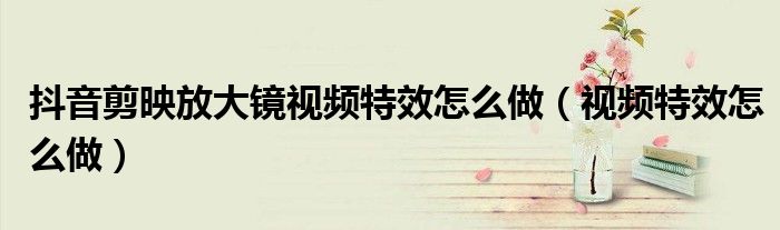 抖音剪映放大镜视频特效怎么做（视频特效怎么做）