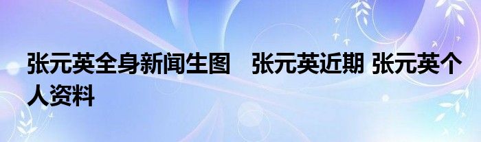 张元英全身新闻生图 张元英近期 张元英个人资料