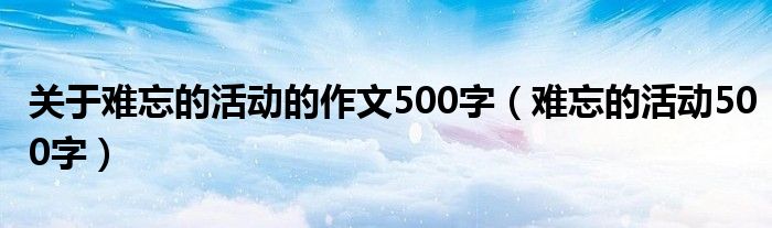 关于难忘的活动的作文500字（难忘的活动500字）