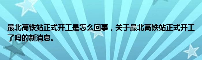 最北高铁站正式开工是怎么回事，关于最北高铁站正式开工了吗的新消息。