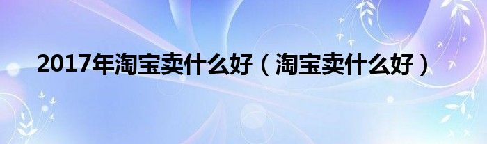 2017年淘宝卖什么好（淘宝卖什么好）