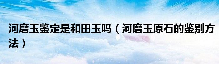 河磨玉鉴定是和田玉吗（河磨玉原石的鉴别方法）