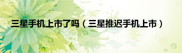 三星手机上市了吗（三星推迟手机上市）