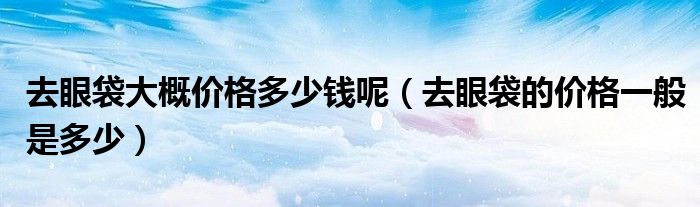 去眼袋大概价格多少钱呢（去眼袋的价格一般是多少）