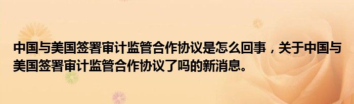 中国与美国签署审计监管合作协议是怎么回事，关于中国与美国签署审计监管合作协议了吗的新消息。
