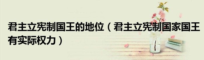 君主立宪制国王的地位（君主立宪制国家国王有实际权力）