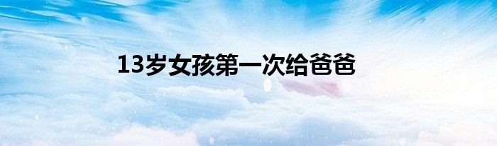 13岁女孩第一次给爸爸