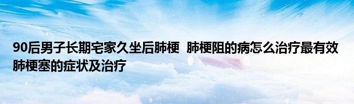 90后男子长期宅家久坐后肺梗 肺梗阻的病怎么治疗最有效 肺梗塞的症状及治疗