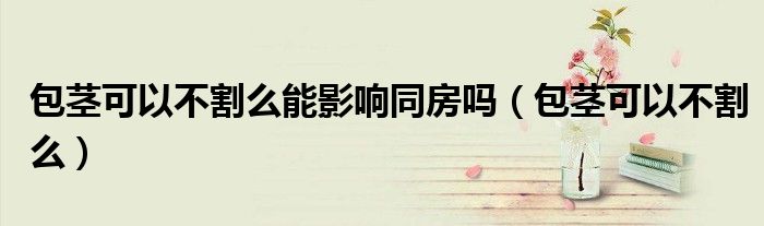 包茎可以不割么能影响同房吗（包茎可以不割么）