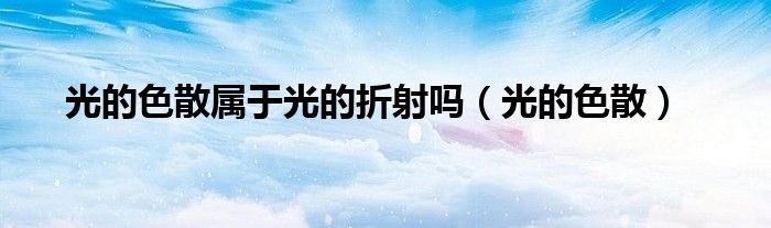 光的色散属于光的折射吗（光的色散）