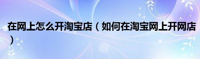 在网上怎么开淘宝店（如何在淘宝网上开网店）