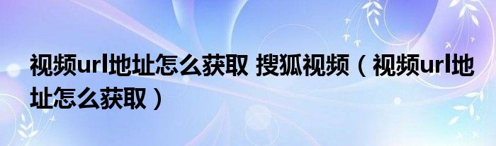 视频url地址怎么获取 搜狐视频（视频url地址怎么获取）