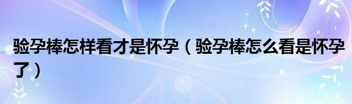 验孕棒怎样看才是怀孕（验孕棒怎么看是怀孕了）