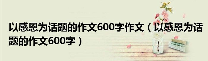 以感恩为话题的作文600字作文（以感恩为话题的作文600字）