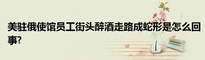 美驻俄使馆员工街头醉酒走路成蛇形是怎么回事?
