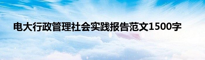 电大行政管理社会实践报告范文1500字
