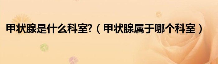 甲状腺是什么科室?（甲状腺属于哪个科室）