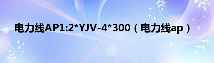 电力线AP1:2*YJV-4*300（电力线ap）