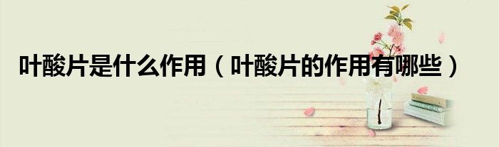 叶酸片是什么作用（叶酸片的作用有哪些）