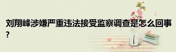 刘翔峰涉嫌严重违法接受监察调查是怎么回事?