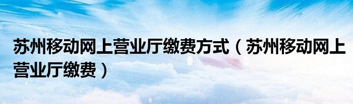 苏州移动网上营业厅缴费方式（苏州移动网上营业厅缴费）