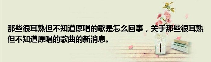 那些很耳熟但不知道原唱的歌是怎么回事，关于那些很耳熟但不知道原唱的歌曲的新消息。