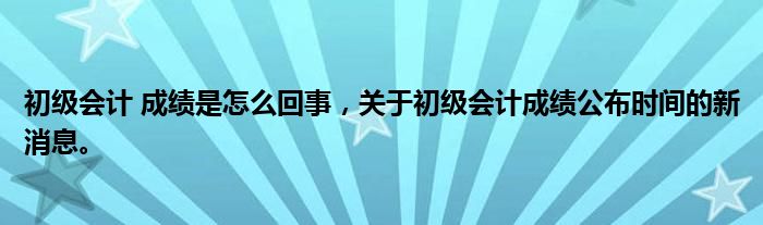 初级会计 成绩是怎么回事，关于初级会计成绩公布时间的新消息。