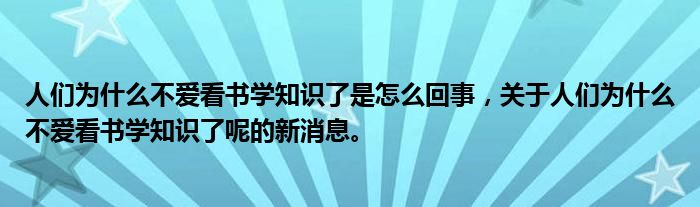人们为什么不爱看书学知识了是怎么回事，关于人们为什么不爱看书学知识了呢的新消息。