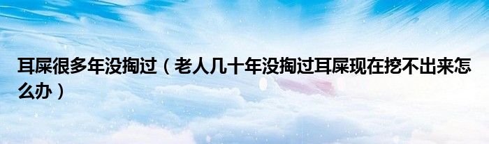 耳屎很多年没掏过（老人几十年没掏过耳屎现在挖不出来怎么办）