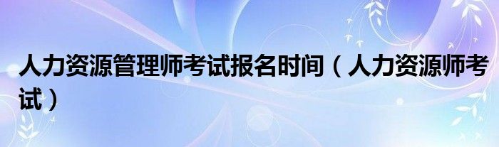 人力资源管理师考试报名时间（人力资源师考试）