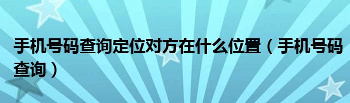 手机号码查询定位对方在什么位置（手机号码查询）