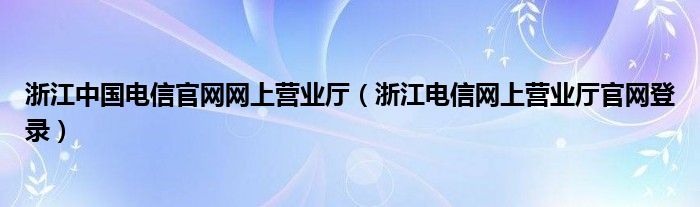 浙江中国电信官网网上营业厅（浙江电信网上营业厅官网登录）