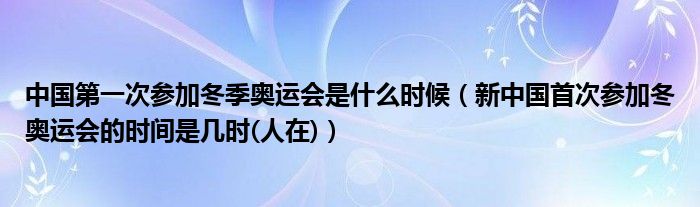 中国第一次参加冬季奥运会是什么时候（新中国首次参加冬奥运会的时间是几时(人在)）