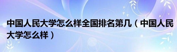 中国人民大学怎么样全国排名第几（中国人民大学怎么样）